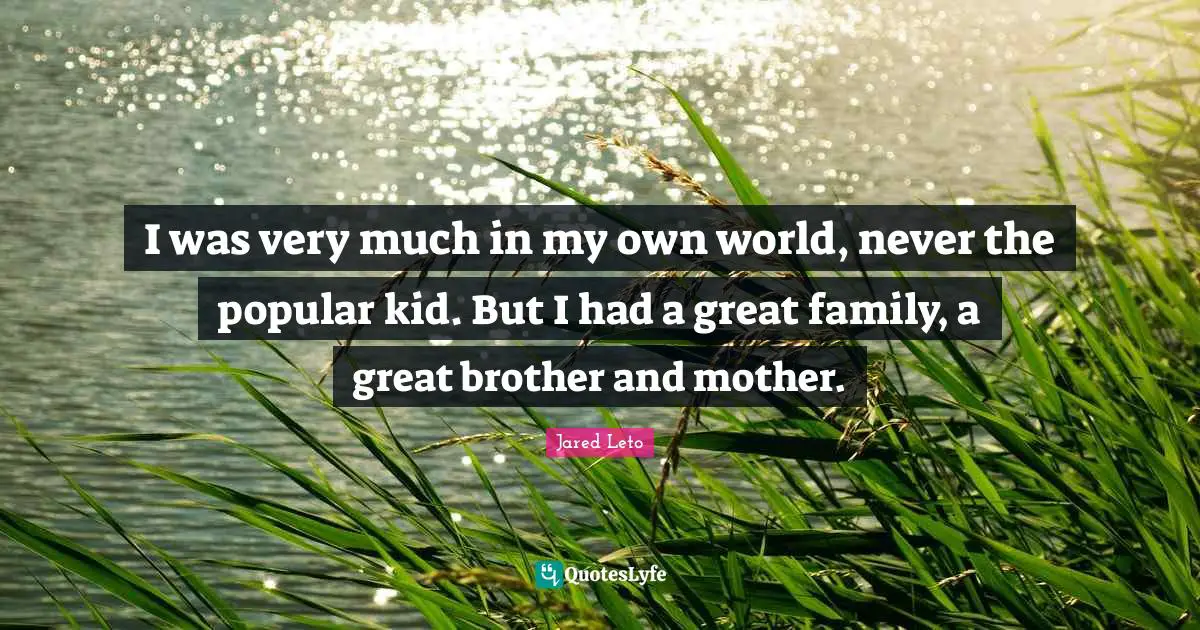 I was very much in my own world, never the popular kid. But I had a great family, a great brother and mother.
