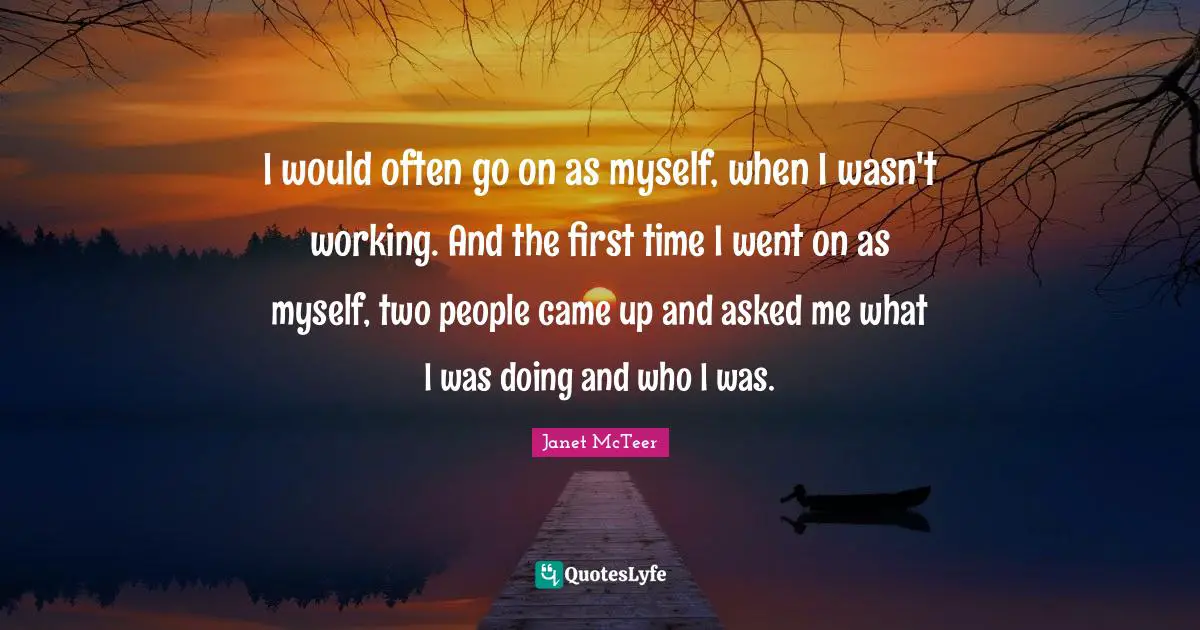 I would often go on as myself, when I wasn't working. And the first time I went on as myself, two people came up and asked me what I was doing and who I was.
