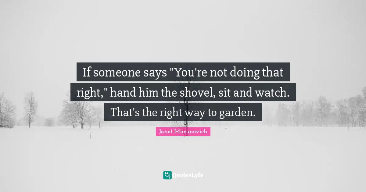 If someone says "You're not doing that right," hand him the shovel, sit and watch. That's the right way to garden.