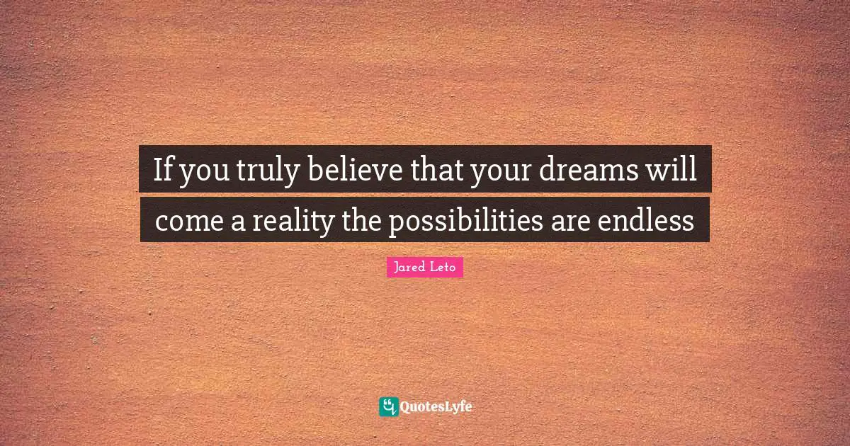 If you truly believe that your dreams will come a reality the possibilities are endless
