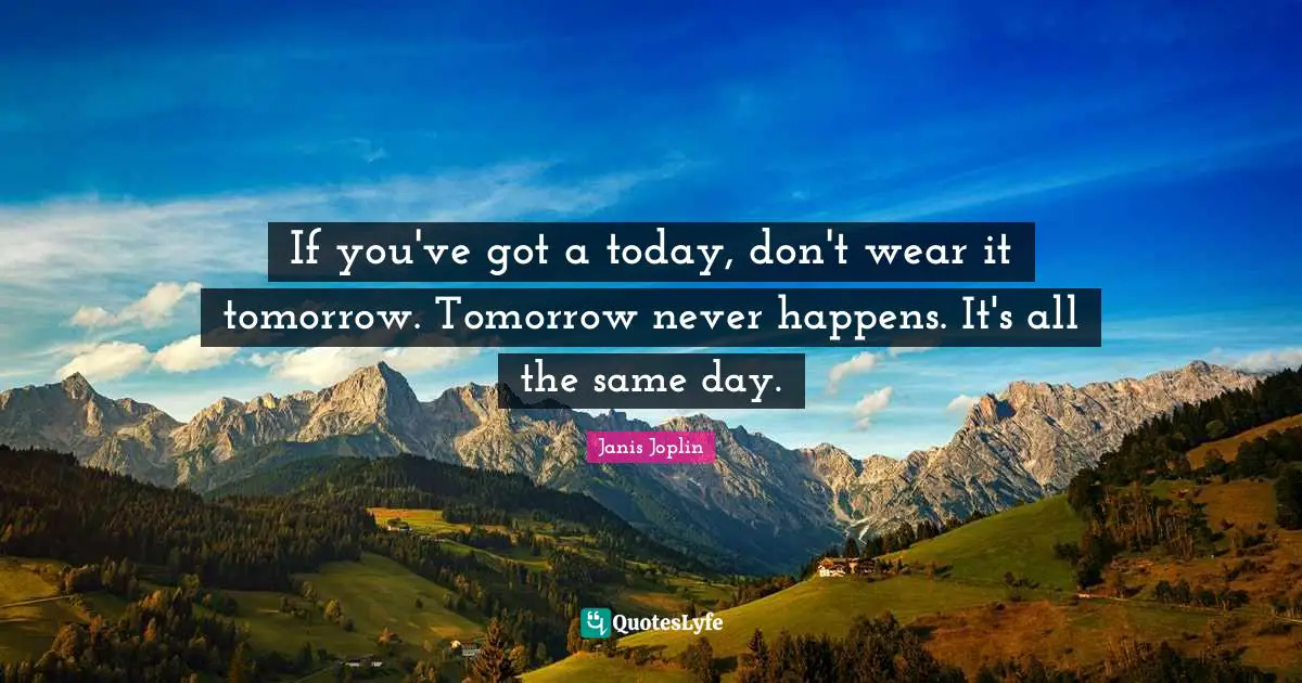 If you've got a today, don't wear it tomorrow. Tomorrow never happens. It's all the same day.