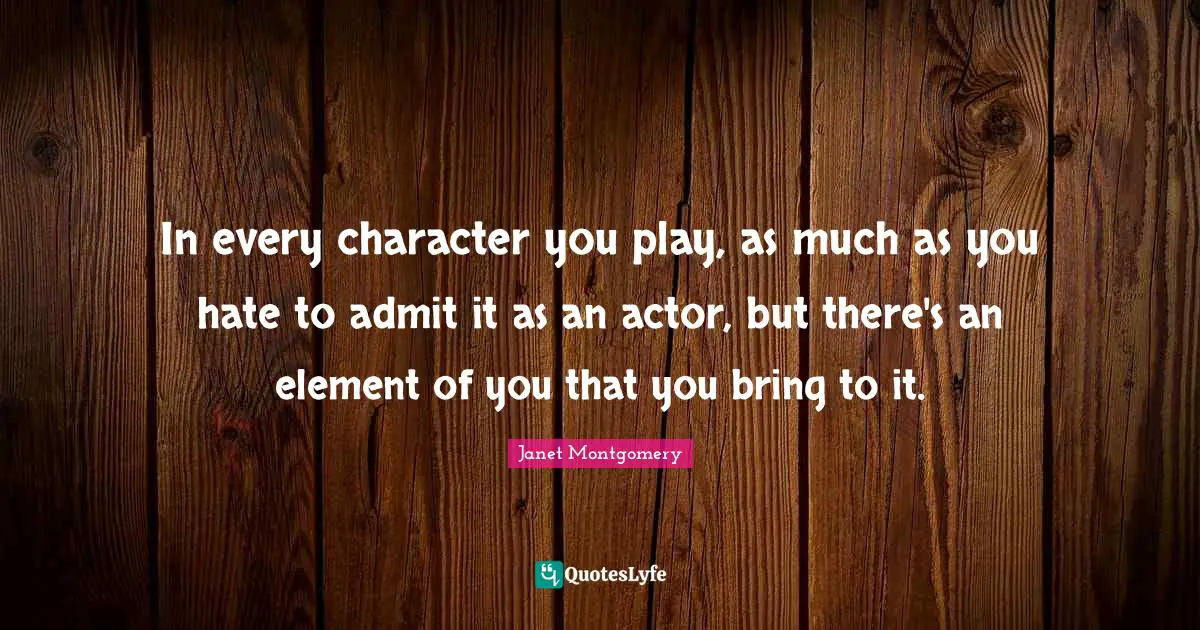 In every character you play, as much as you hate to admit it as an actor, but there's an element of you that you bring to it.