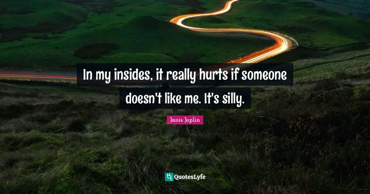 In my insides, it really hurts if someone doesn't like me. It's silly.