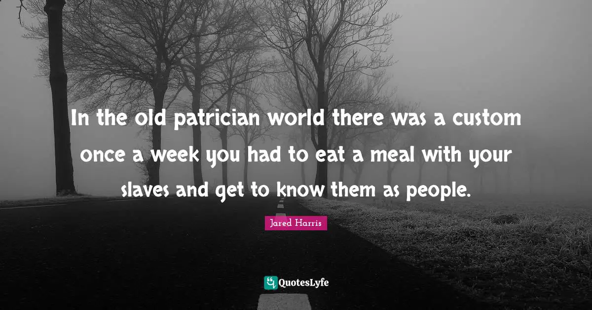 In the old patrician world there was a custom once a week you had to eat a meal with your slaves and get to know them as people.