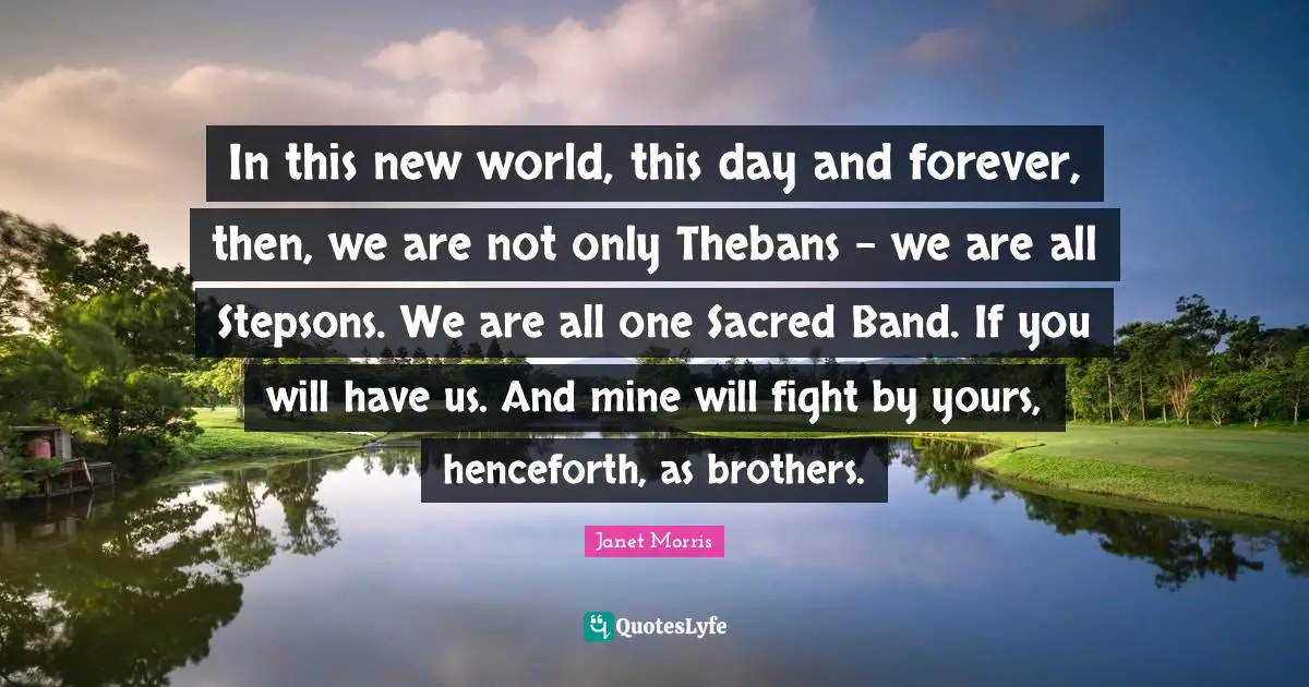 In this new world, this day and forever, then, we are not only Thebans - we are all Stepsons. We are all one Sacred Band. If you will have us. And mine will fight by yours, henceforth, as brothers.