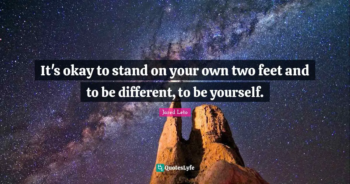 It's okay to stand on your own two feet and to be different, to be yourself.