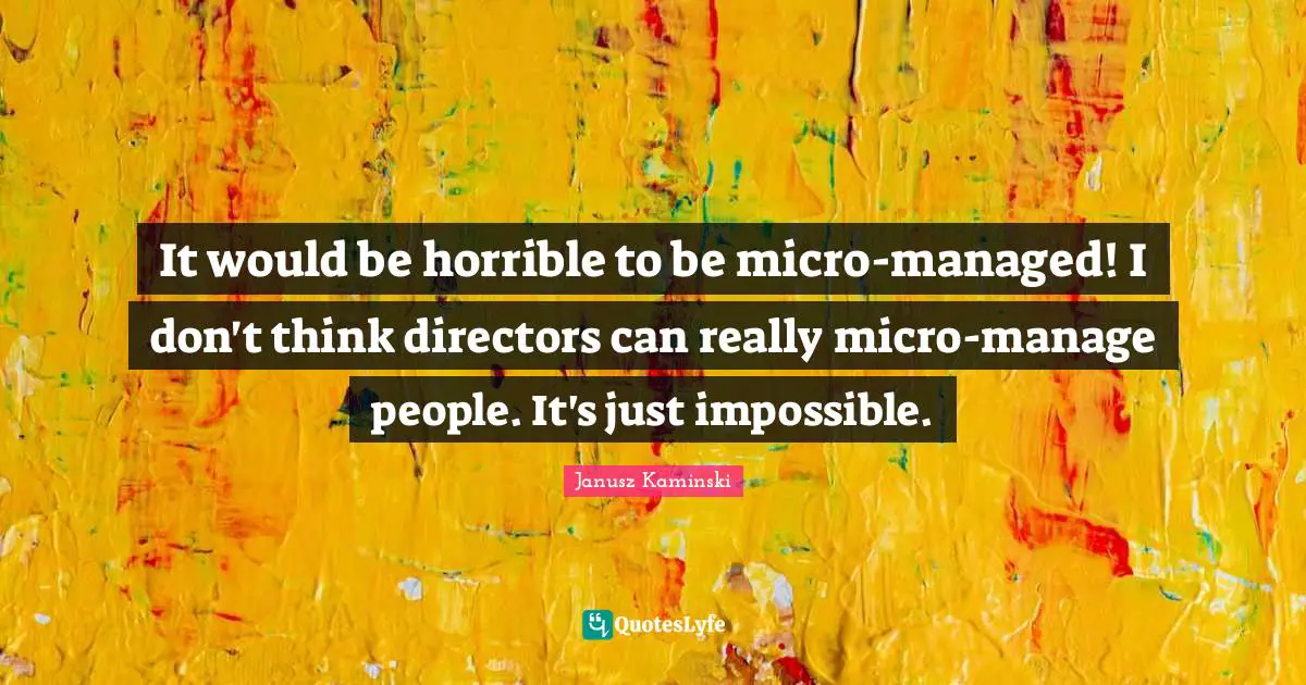 It would be horrible to be micro-managed! I don't think directors can really micro-manage people. It's just impossible.