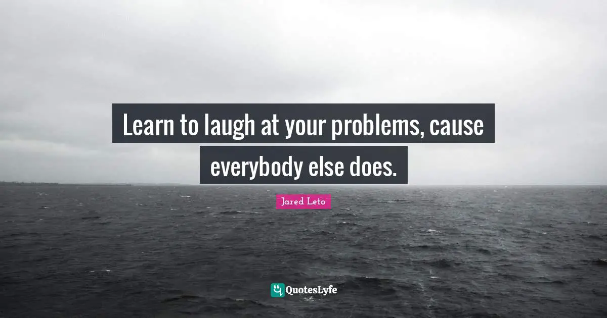 Learn to laugh at your problems, cause everybody else does.