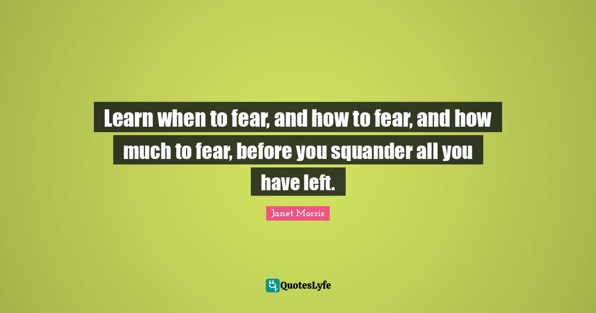 Learn when to fear, and how to fear, and how much to fear, before you squander all you have left.