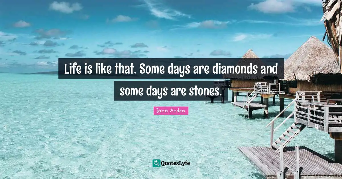 Life is like that. Some days are diamonds and some days are stones.