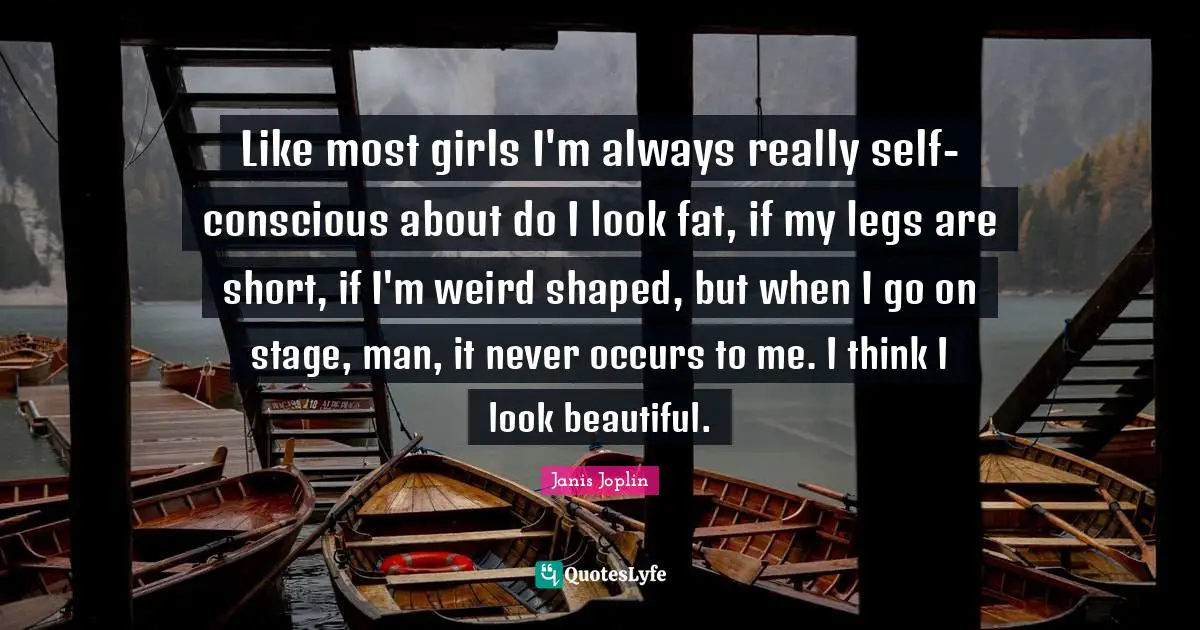 Like most girls I'm always really self-conscious about do I look fat, if my legs are short, if I'm weird shaped, but when I go on stage, man, it never occurs to me. I think I look beautiful.