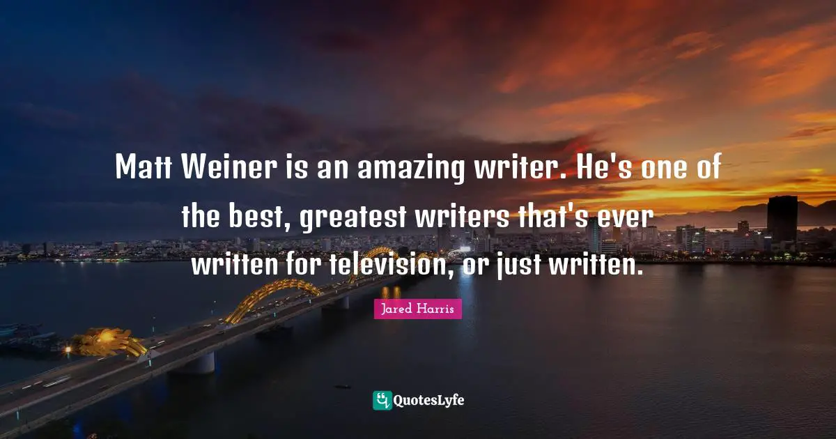 Matt Weiner is an amazing writer. He's one of the best, greatest writers that's ever written for television, or just written.