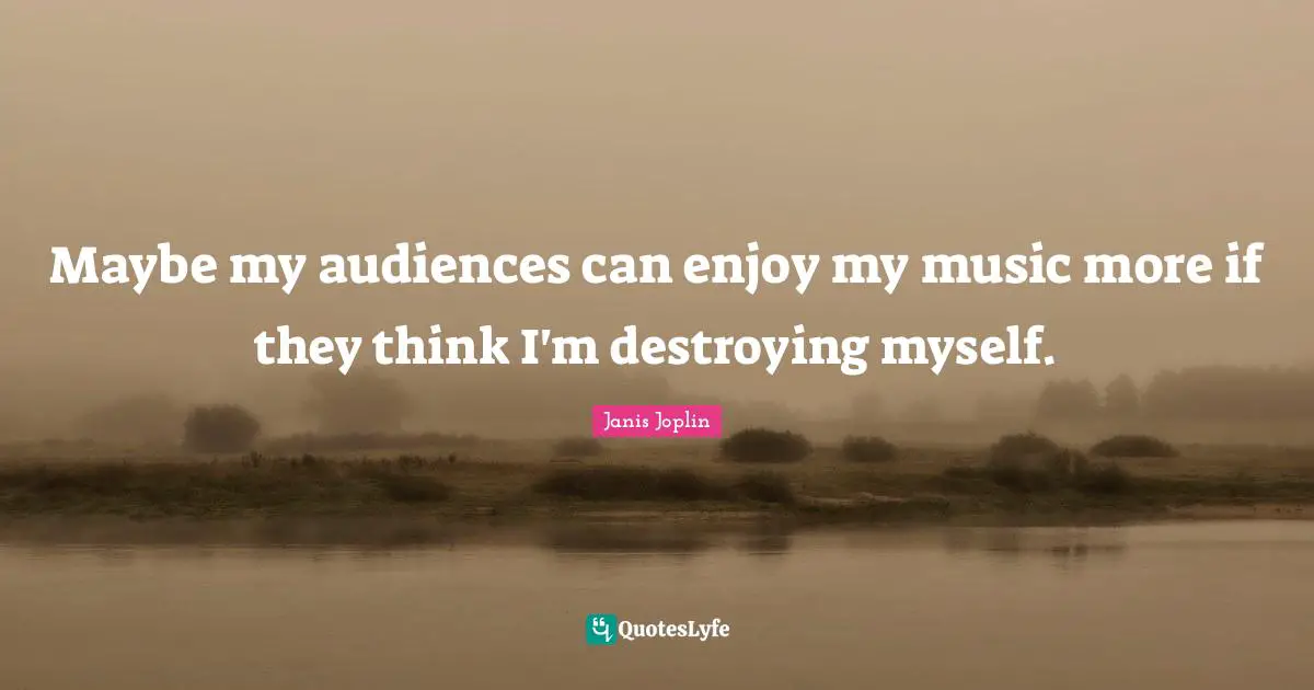 Maybe my audiences can enjoy my music more if they think I'm destroying myself.