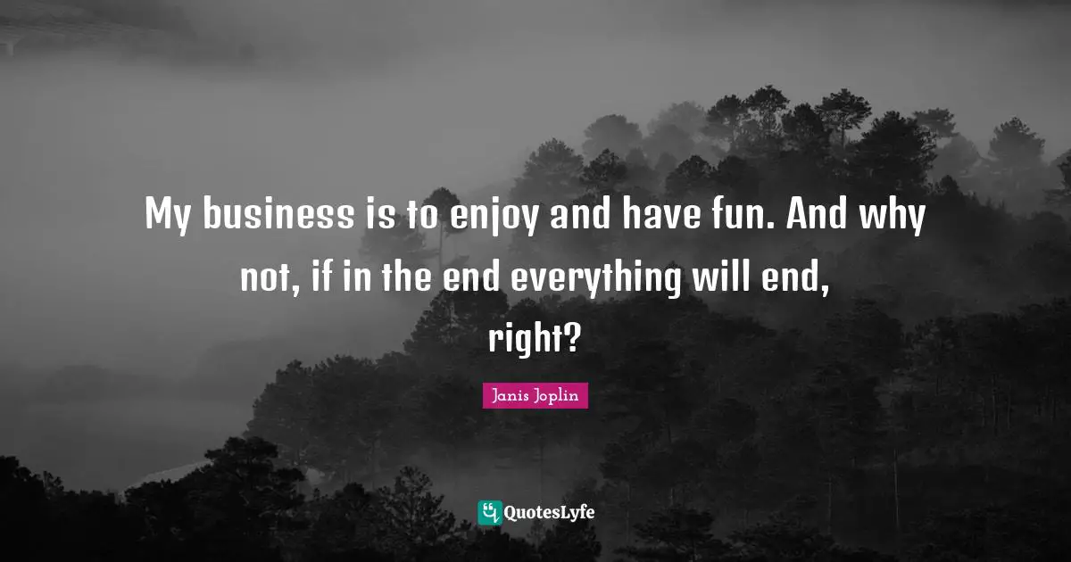My business is to enjoy and have fun. And why not, if in the end everything will end, right?