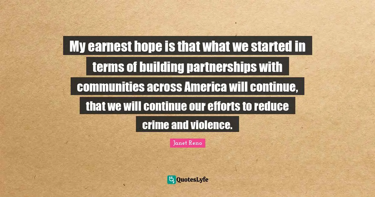My earnest hope is that what we started in terms of building partnerships with communities across America will continue, that we will continue our efforts to reduce crime and violence.