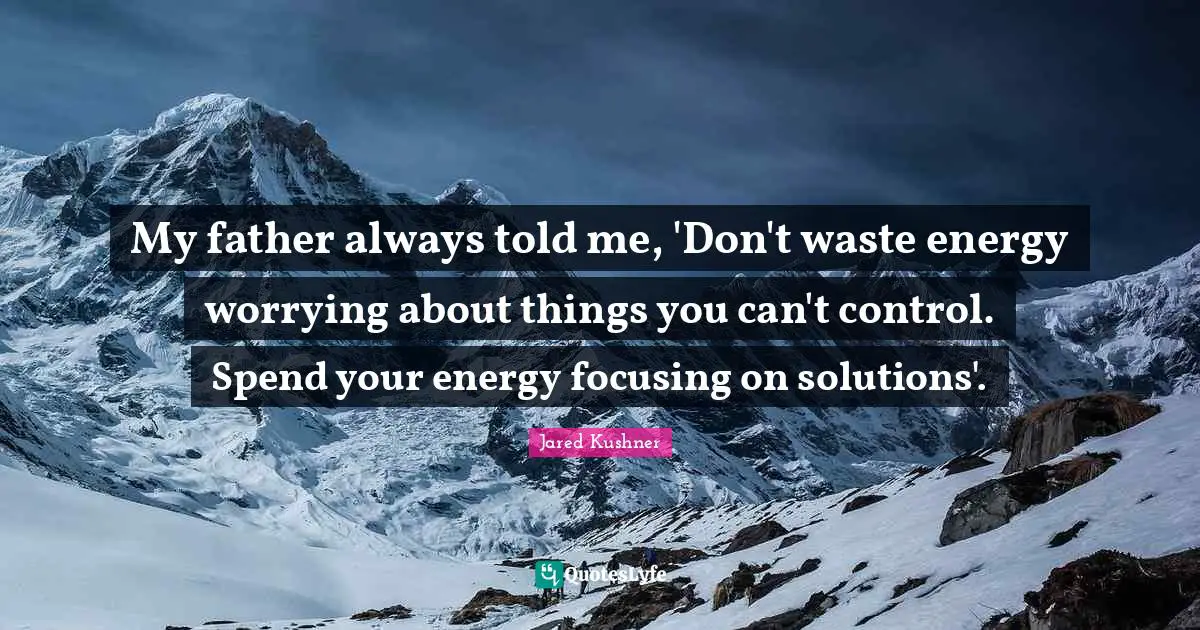 My father always told me, 'Don't waste energy worrying about things you can't control. Spend your energy focusing on solutions'.