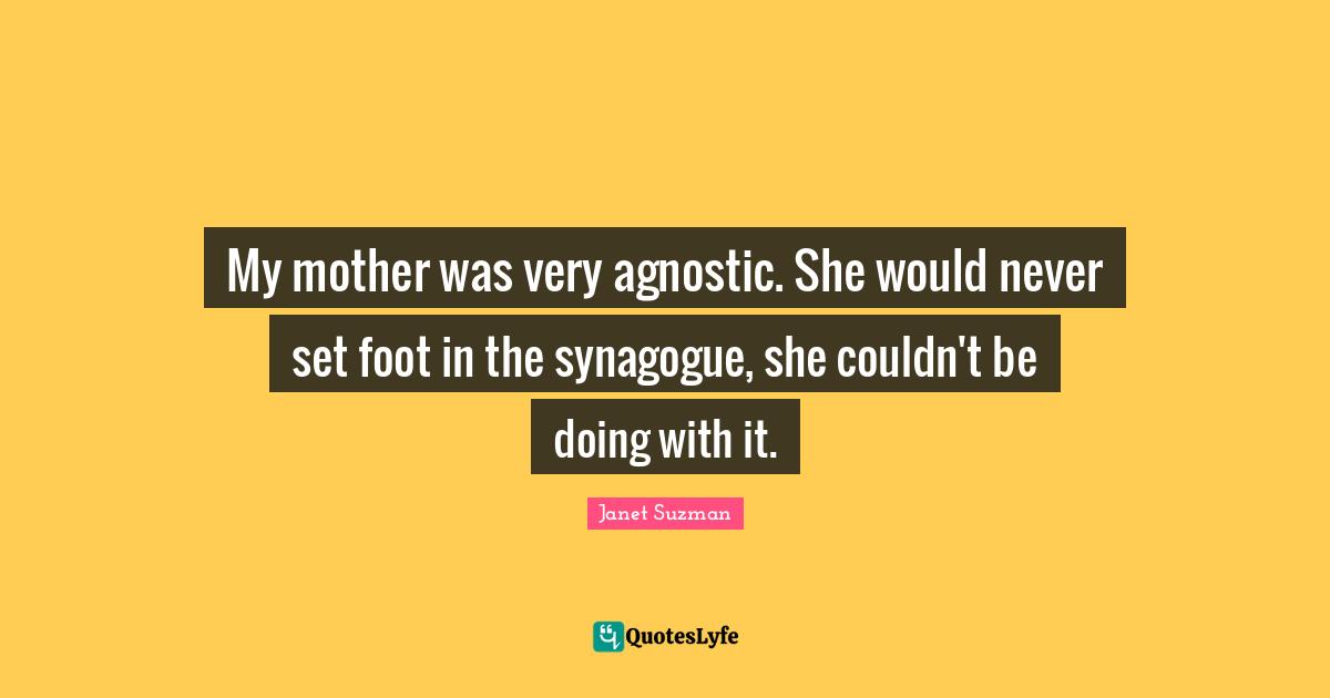 My mother was very agnostic. She would never set foot in the synagogue, she couldn't be doing with it.