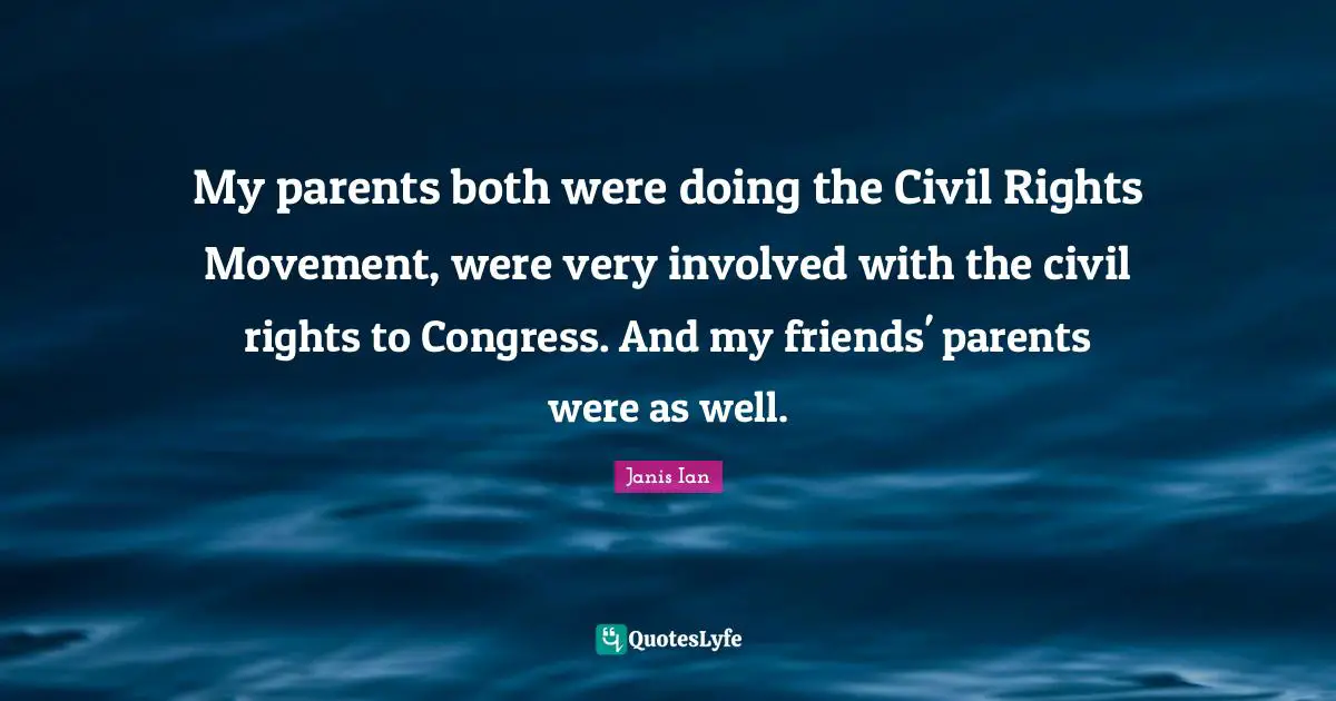 My parents both were doing the Civil Rights Movement, were very involved with the civil rights to Congress. And my friends' parents were as well.