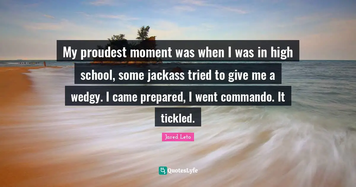 Jared Leto Quotes: "My proudest moment was when I was in high school, some jackass tried to give me a wedgy. I came prepared, I went commando. It tickled."
