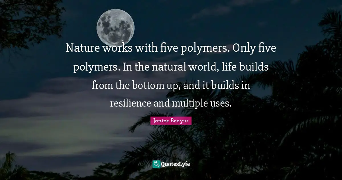 Nature works with five polymers. Only five polymers. In the natural world, life builds from the bottom up, and it builds in resilience and multiple uses.