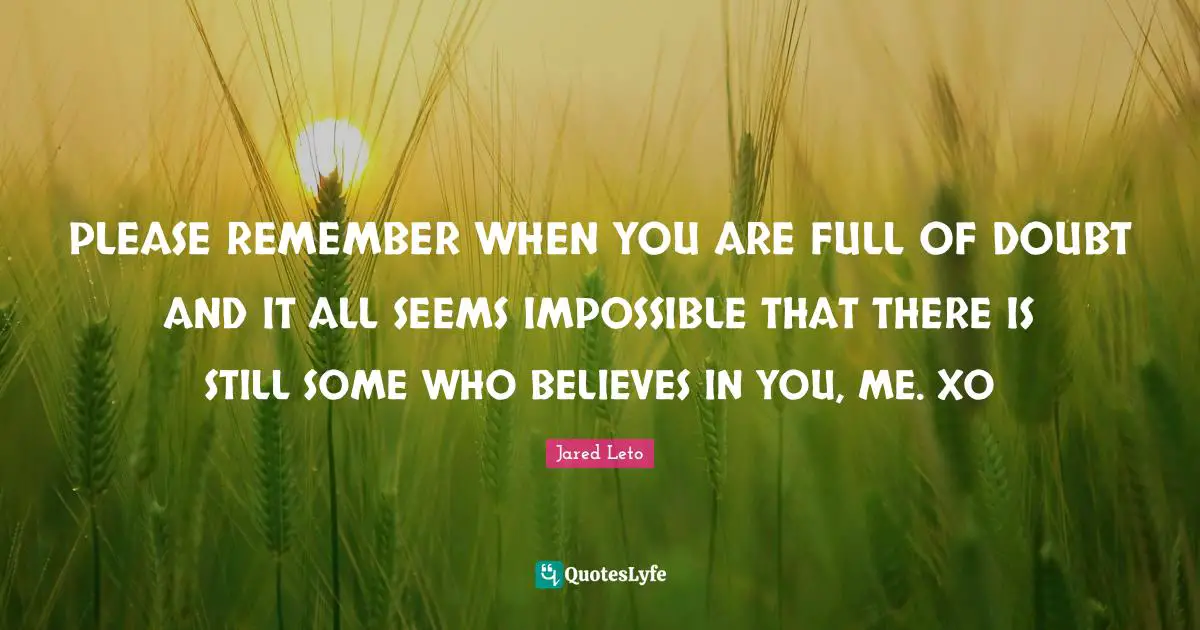 Remember When Quotes: "PLEASE REMEMBER WHEN YOU ARE FULL OF DOUBT AND IT ALL SEEMS IMPOSSIBLE THAT THERE IS STILL SOME WHO BELIEVES IN YOU, ME. XO"