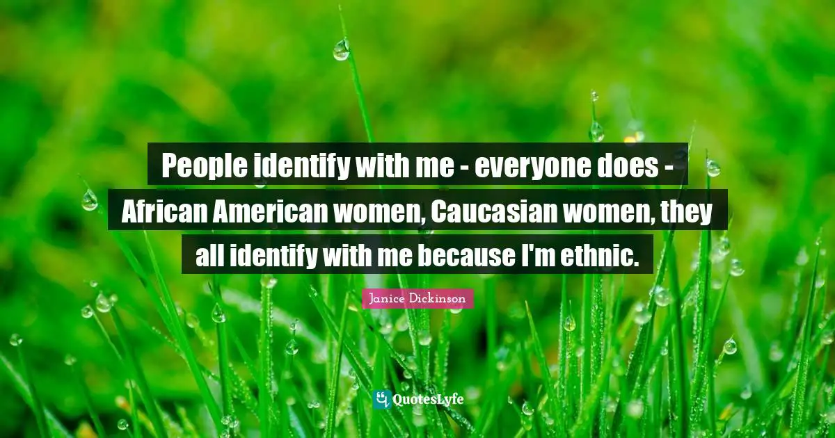 People identify with me - everyone does - African American women, Caucasian women, they all identify with me because I'm ethnic.