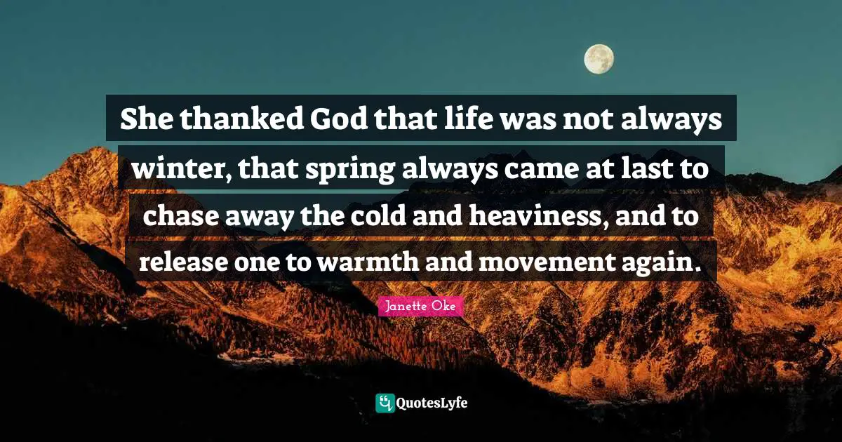 She thanked God that life was not always winter, that spring always came at last to chase away the cold and heaviness, and to release one to warmth and movement again.