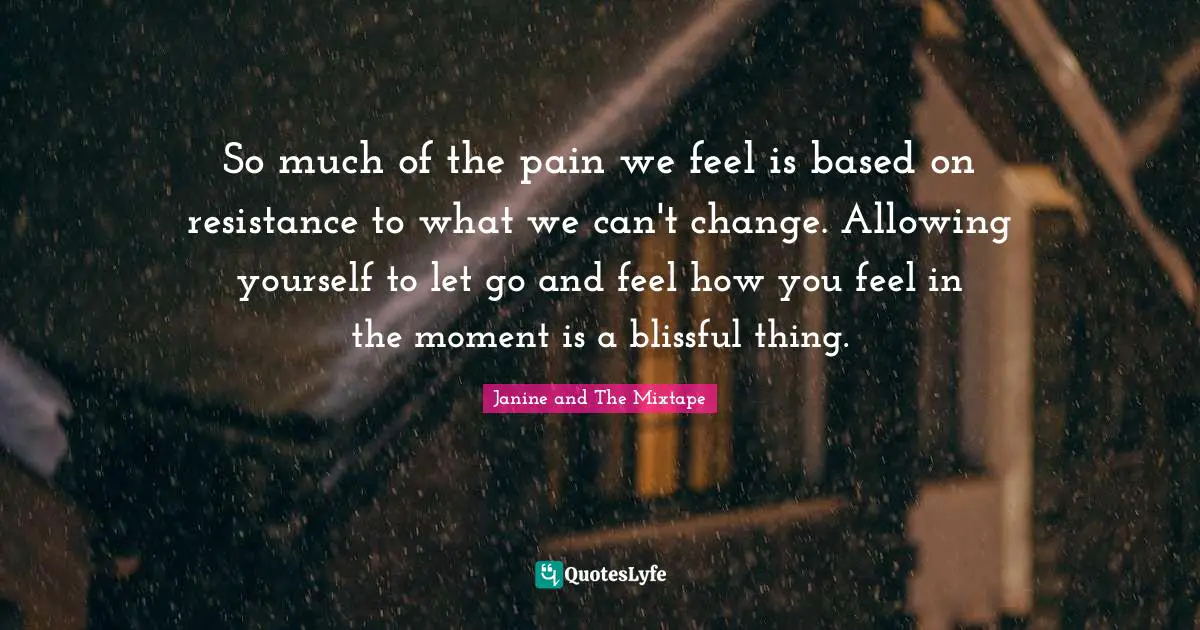 So much of the pain we feel is based on resistance to what we can't change. Allowing yourself to let go and feel how you feel in the moment is a blissful thing.