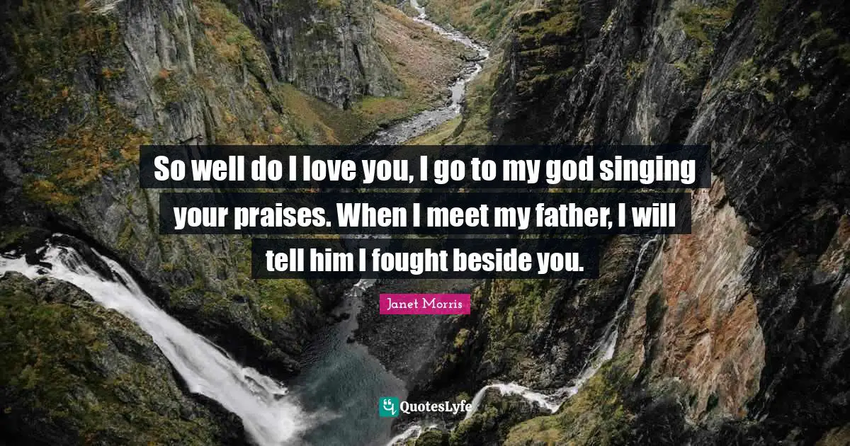 So well do I love you, I go to my god singing your praises. When I meet my father, I will tell him I fought beside you.
