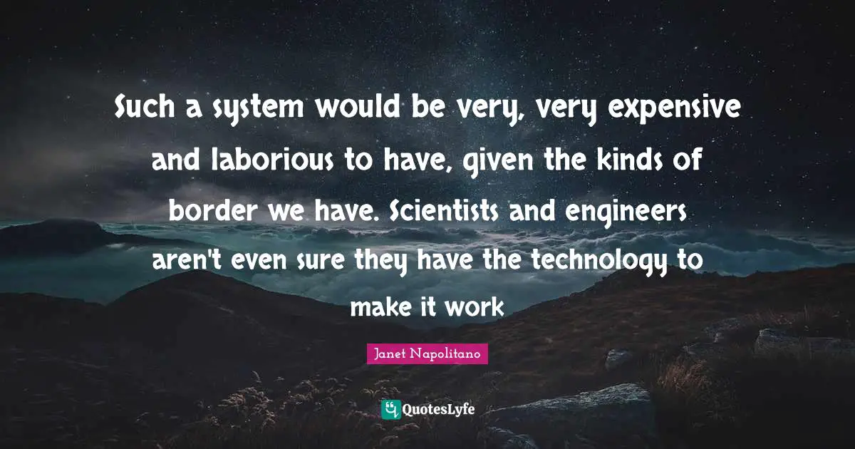 Janet Napolitano Quotes: "Such a system would be very, very expensive and laborious to have, given the kinds of border we have. Scientists and engineers aren't even sure they have the technology to make it work"
