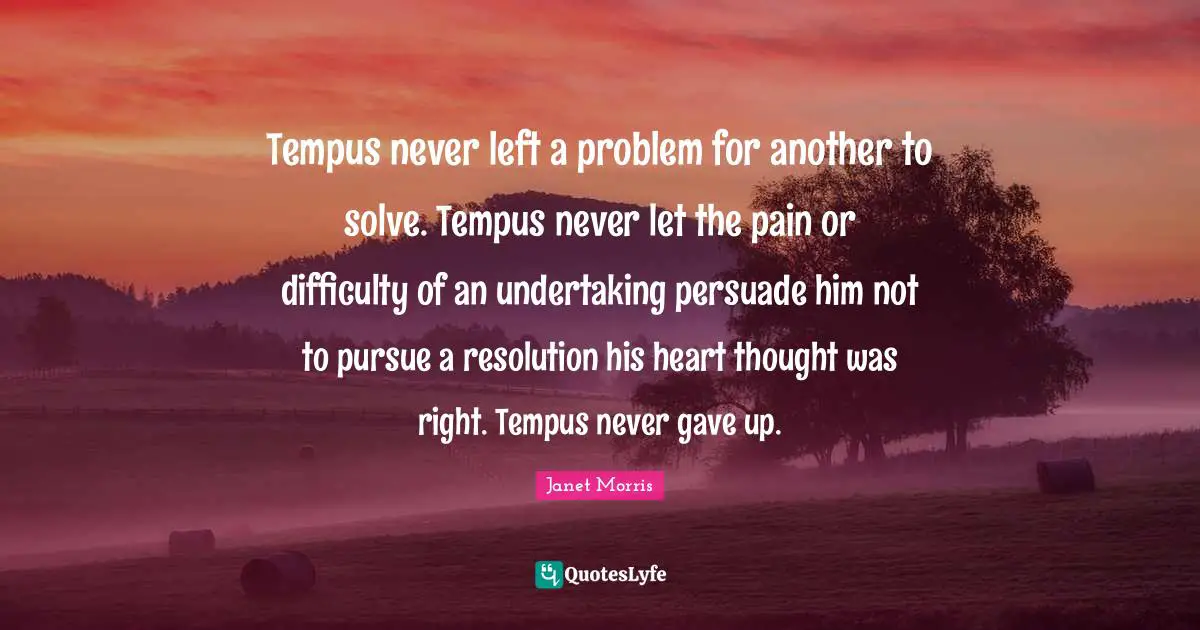 Janet Morris Quotes: "Tempus never left a problem for another to solve. Tempus never let the pain or difficulty of an undertaking persuade him not to pursue a resolution his heart thought was right. Tempus never gave up."