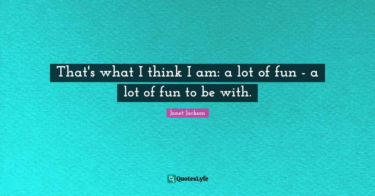 That's what I think I am: a lot of fun - a lot of fun to be with.