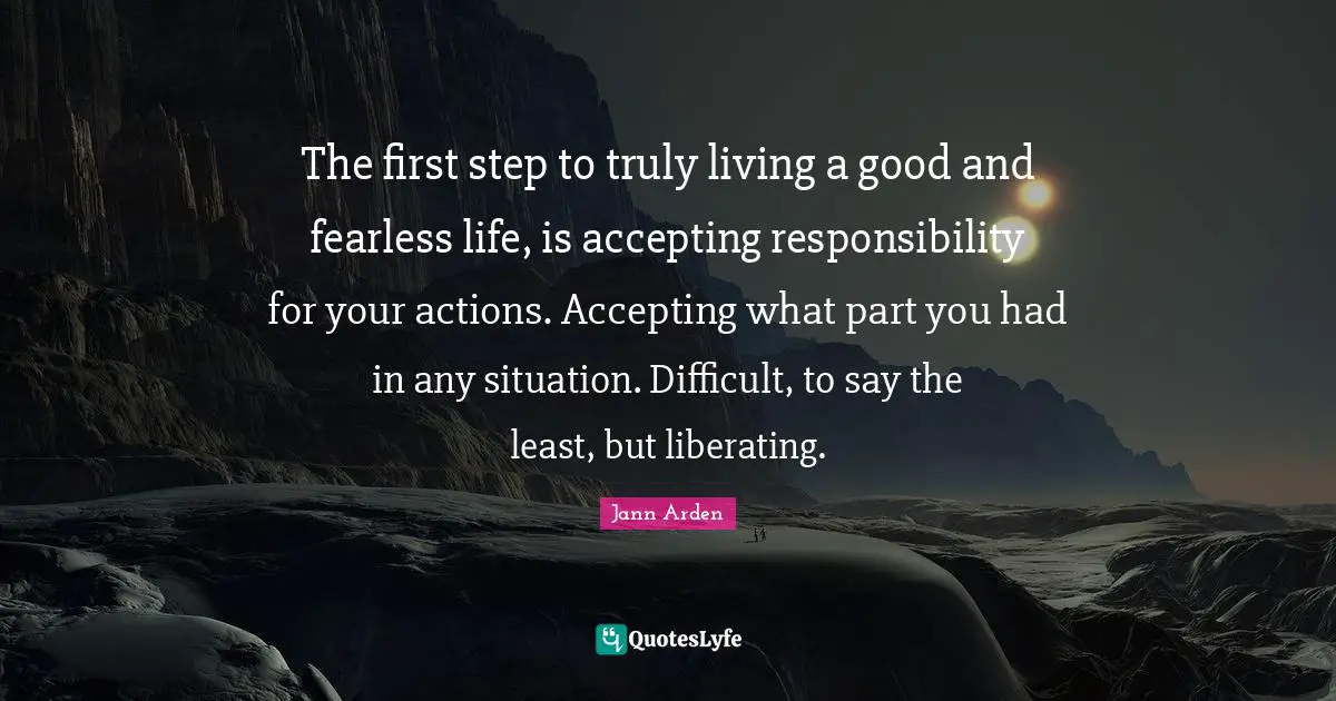 The first step to truly living a good and fearless life, is accepting responsibility for your actions. Accepting what part you had in any situation. Difficult, to say the least, but liberating.