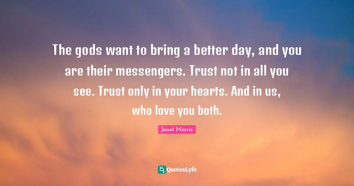 The gods want to bring a better day, and you are their messengers. Trust not in all you see. Trust only in your hearts. And in us, who love you both.