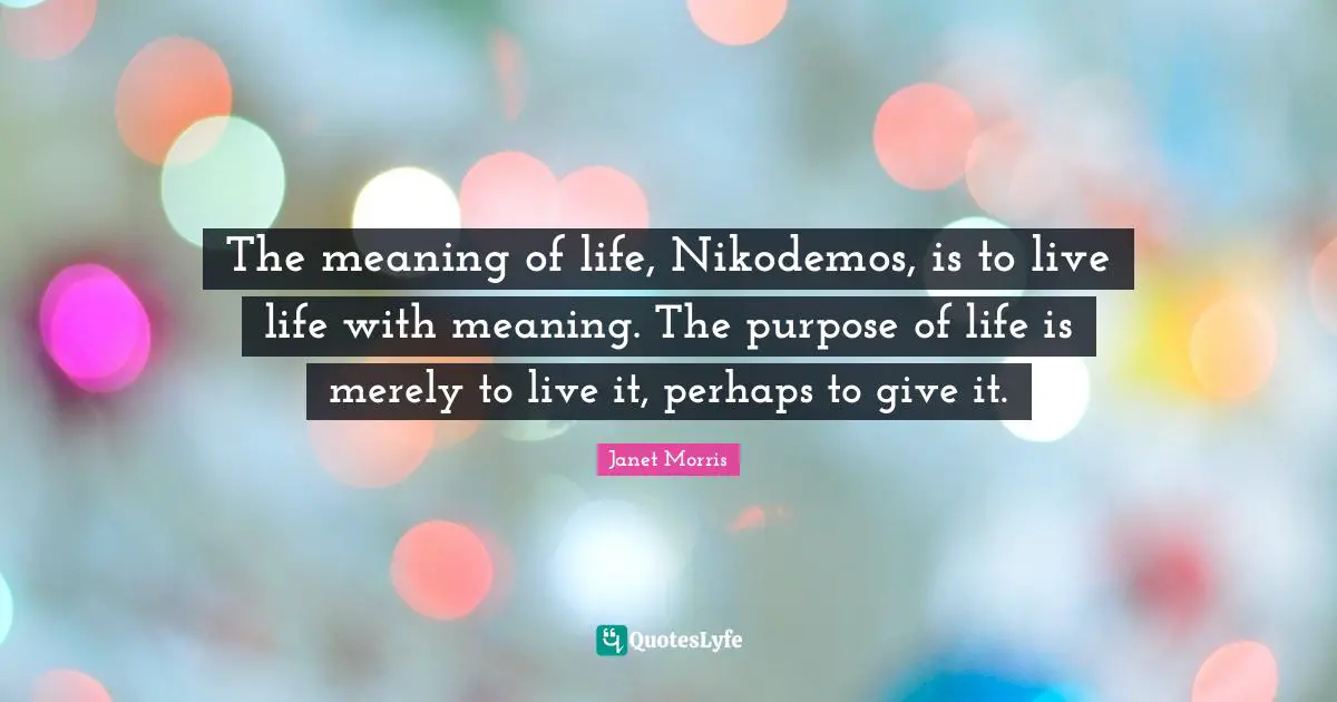 The meaning of life, Nikodemos, is to live life with meaning. The purpose of life is merely to live it, perhaps to give it.