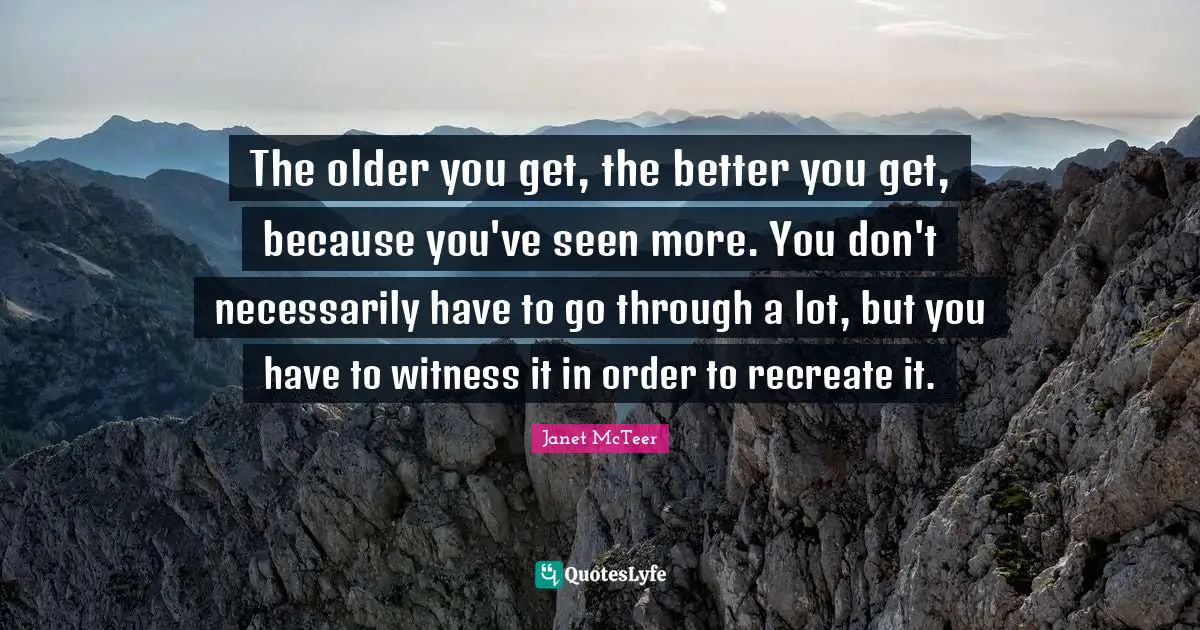 The older you get, the better you get, because you've seen more. You don't necessarily have to go through a lot, but you have to witness it in order to recreate it.