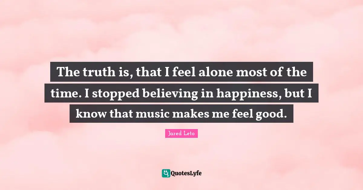 Jared Leto Quotes: "The truth is, that I feel alone most of the time. I stopped believing in happiness, but I know that music makes me feel good."