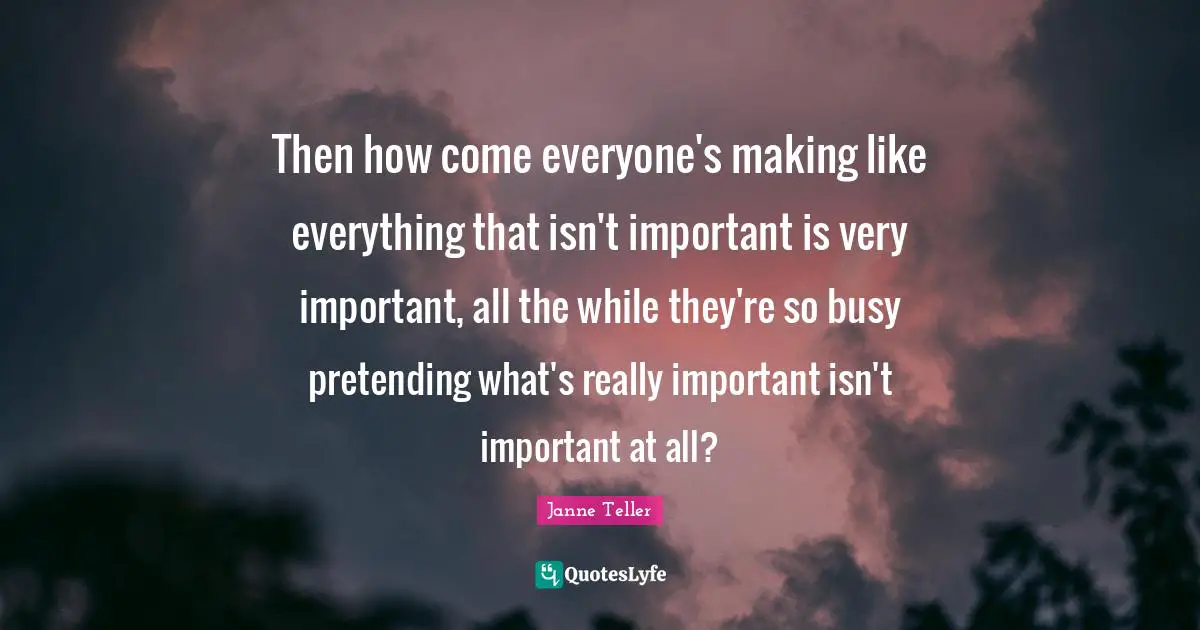 Then how come everyone's making like everything that isn't important is very important, all the while they're so busy pretending what's really important isn't important at all?