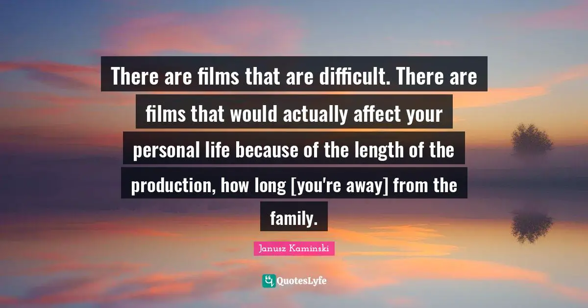There are films that are difficult. There are films that would actually affect your personal life because of the length of the production, how long [you're away] from the family.