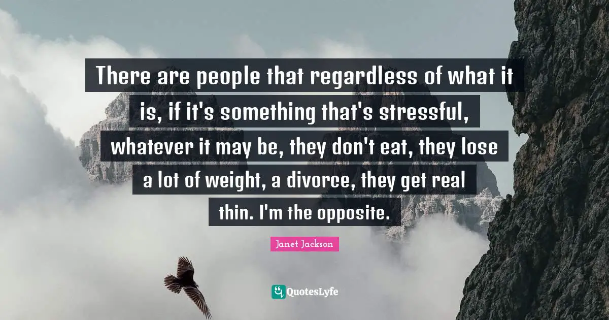 There are people that regardless of what it is, if it's something that's stressful, whatever it may be, they don't eat, they lose a lot of weight, a divorce, they get real thin. I'm the opposite.
