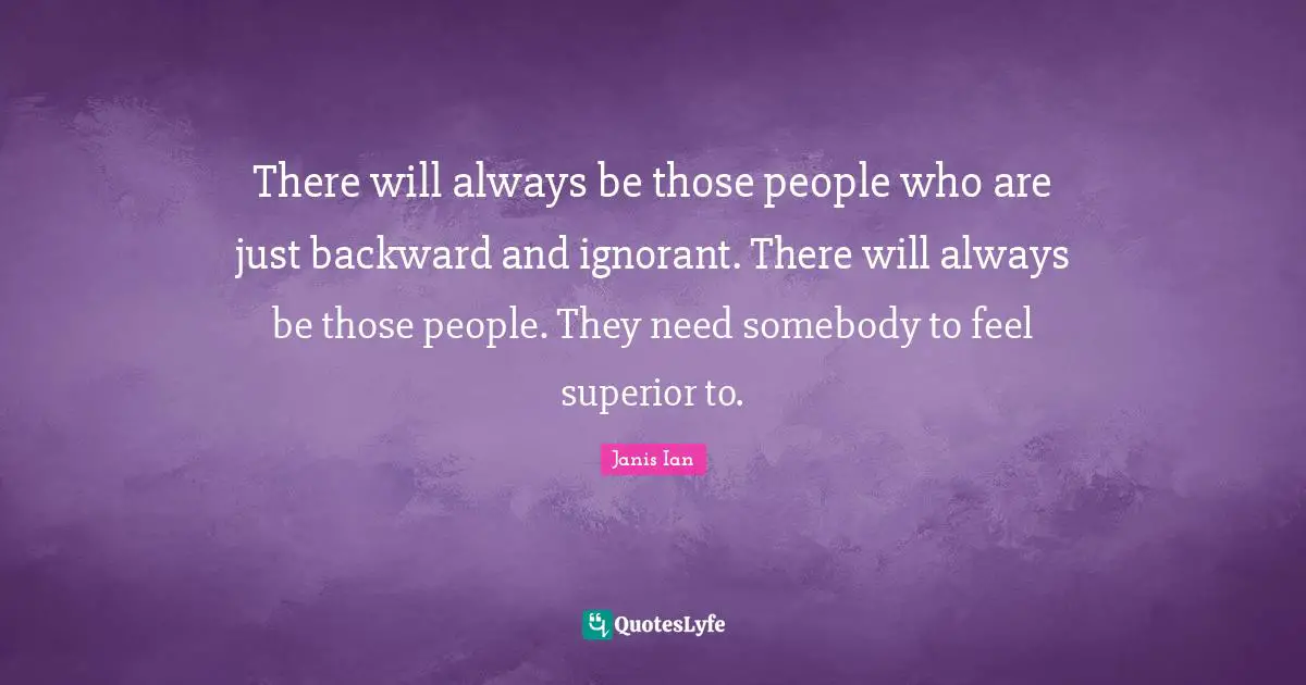 There will always be those people who are just backward and ignorant. There will always be those people. They need somebody to feel superior to.
