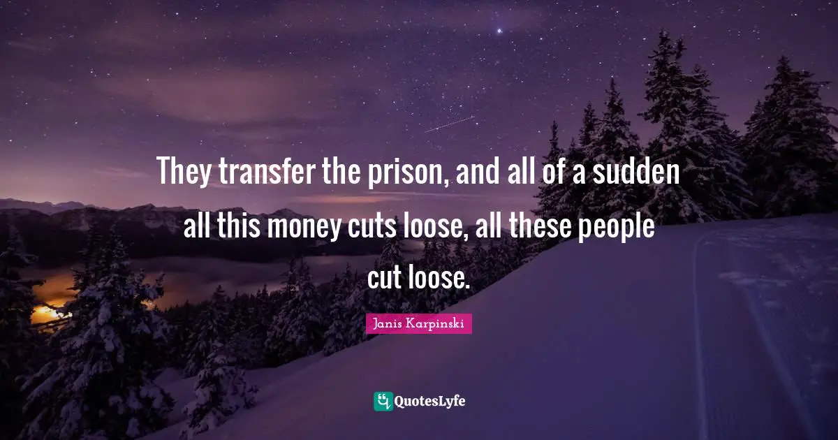 They transfer the prison, and all of a sudden all this money cuts loose, all these people cut loose.