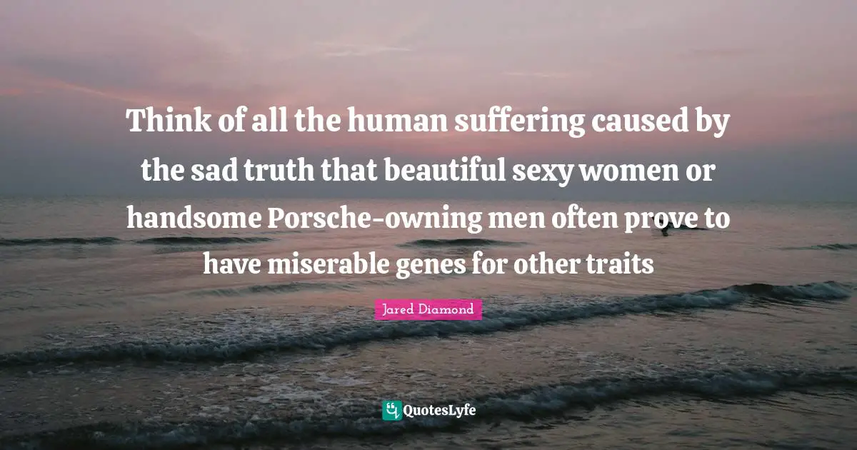 Jared Diamond Quotes: "Think of all the human suffering caused by the sad truth that beautiful sexy women or handsome Porsche-owning men often prove to have miserable genes for other traits"