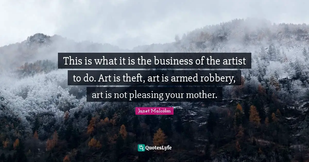 This is what it is the business of the artist to do. Art is theft, art is armed robbery, art is not pleasing your mother.