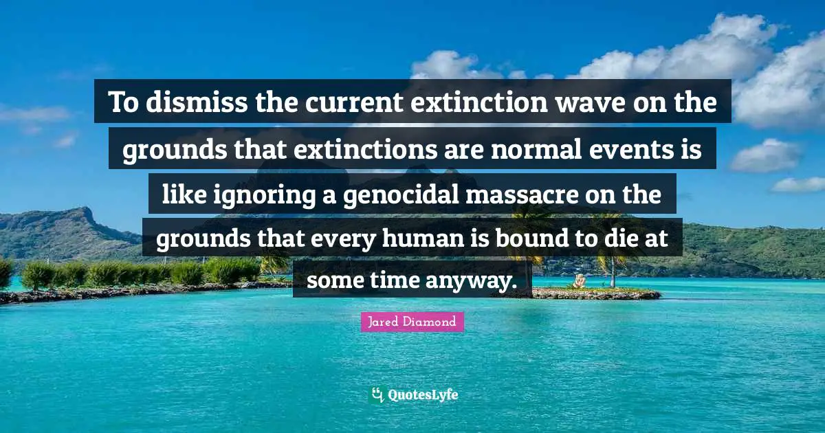 Jared Diamond Quotes: "To dismiss the current extinction wave on the grounds that extinctions are normal events is like ignoring a genocidal massacre on the grounds that every human is bound to die at some time anyway."