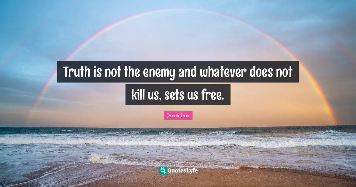 Truth is not the enemy and whatever does not kill us, sets us free.