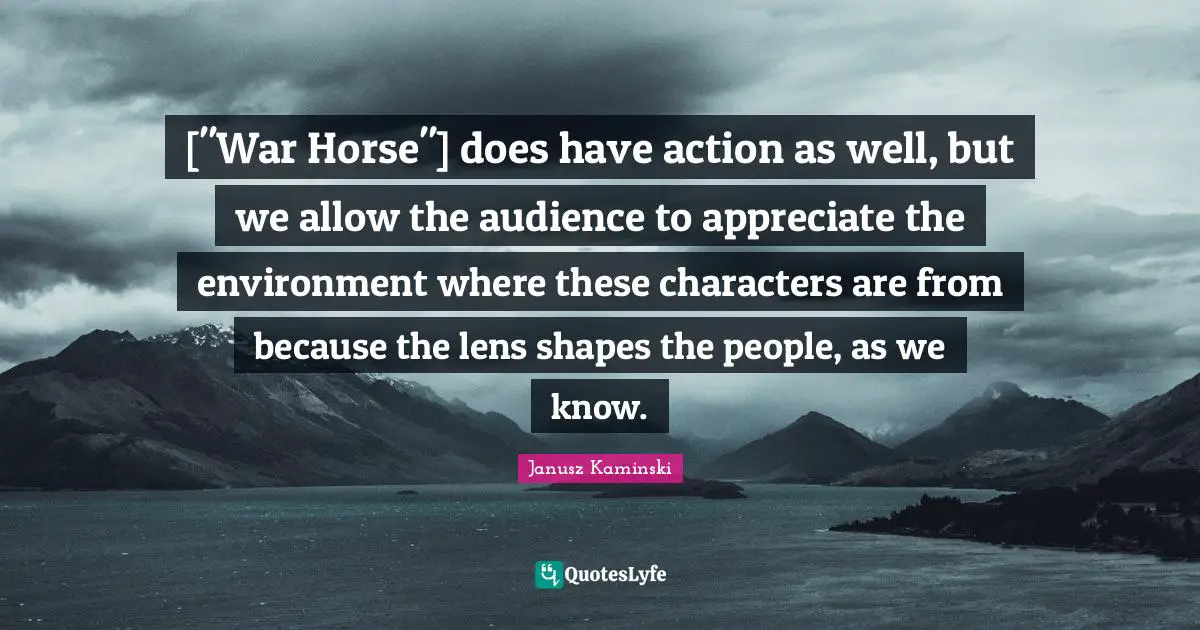 ["War Horse"] does have action as well, but we allow the audience to appreciate the environment where these characters are from because the lens shapes the people, as we know.