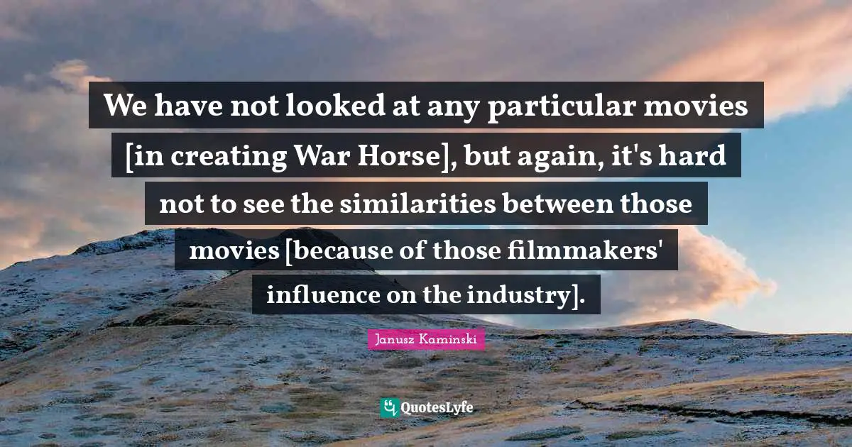 We have not looked at any particular movies [in creating War Horse], but again, it's hard not to see the similarities between those movies [because of those filmmakers' influence on the industry].