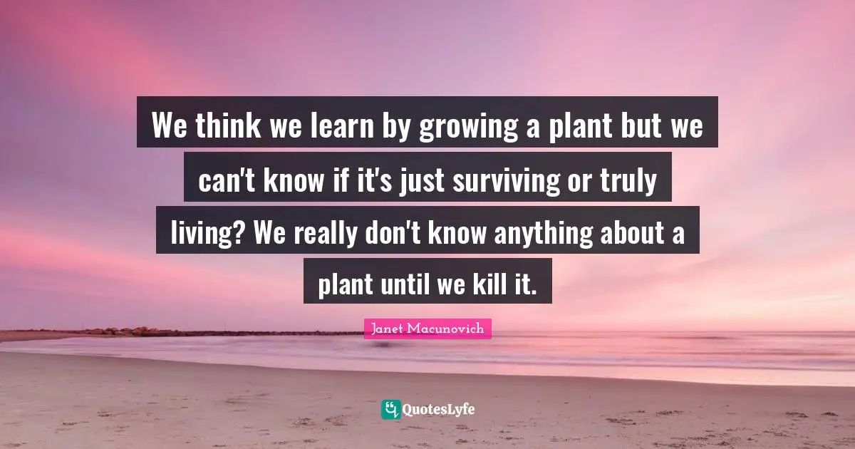 We think we learn by growing a plant but we can't know if it's just surviving or truly living? We really don't know anything about a plant until we kill it.