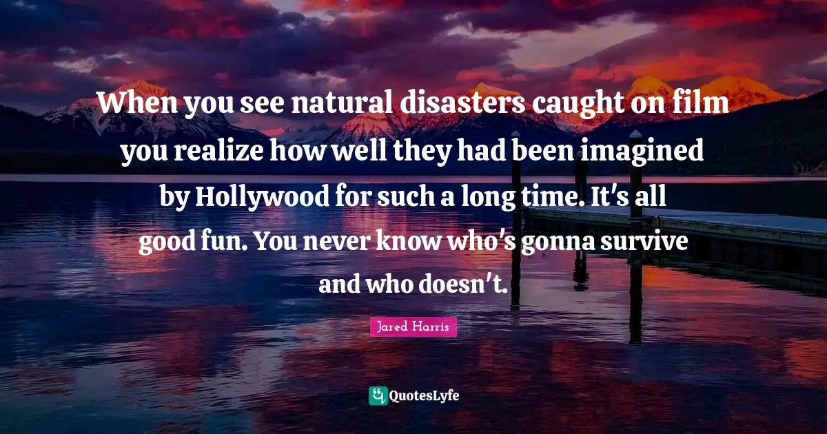 Jared Harris Quotes: "When you see natural disasters caught on film you realize how well they had been imagined by Hollywood for such a long time. It's all good fun. You never know who's gonna survive and who doesn't."